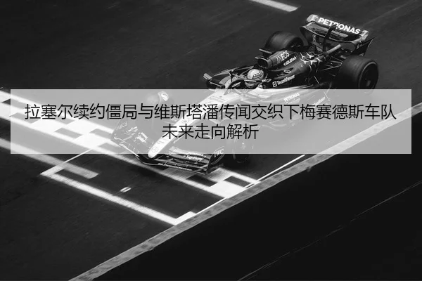拉塞尔续约僵局与维斯塔潘传闻交织下梅赛德斯车队未来走向解析